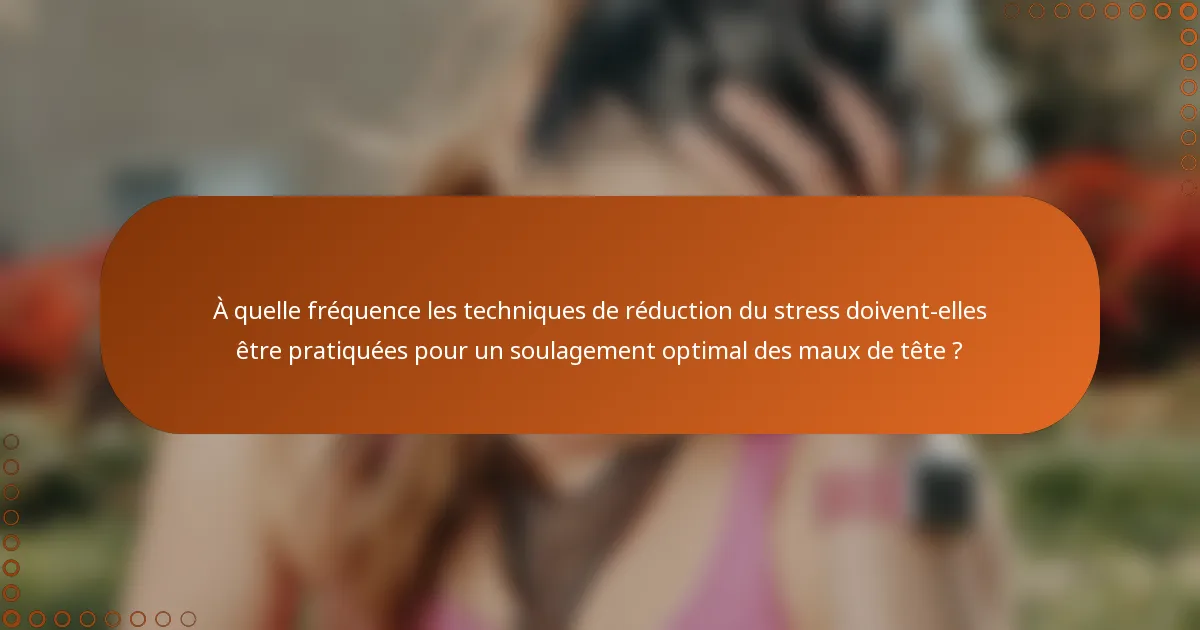 À quelle fréquence les techniques de réduction du stress doivent-elles être pratiquées pour un soulagement optimal des maux de tête ?